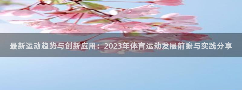  oe欧亿平台下载首页：最新运动趋势与创新应用：2023年体育
